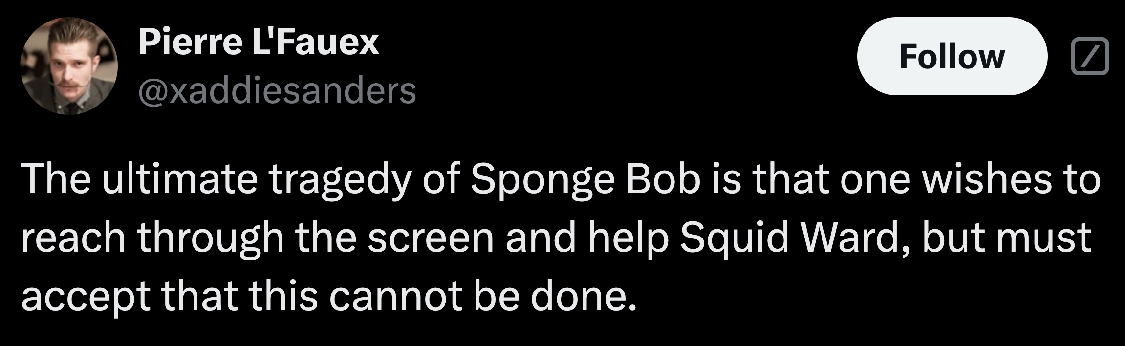 parallel - Pierre L'Fauex The ultimate tragedy of Sponge Bob is that one wishes to reach through the screen and help Squid Ward, but must accept that this cannot be done.